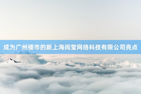 成为广州楼市的新上海阅莹网络科技有限公司亮点