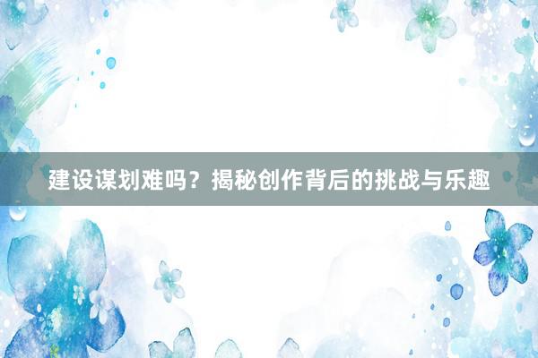 建设谋划难吗？揭秘创作背后的挑战与乐趣
